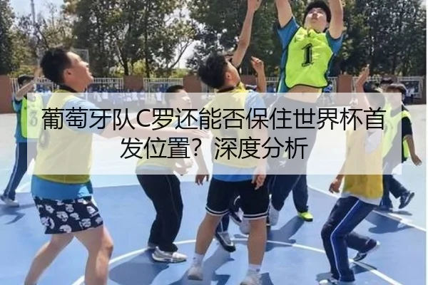 葡萄牙队C罗还能否保住世界杯首发位置？深度分析